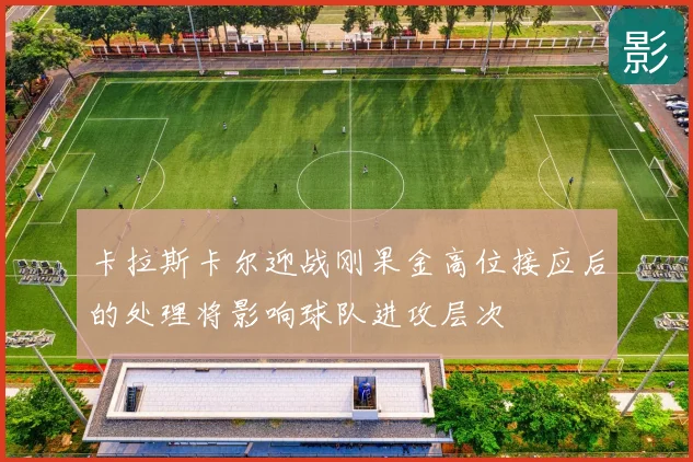卡拉斯卡尔迎战刚果金高位接应后的处理将影响球队进攻层次