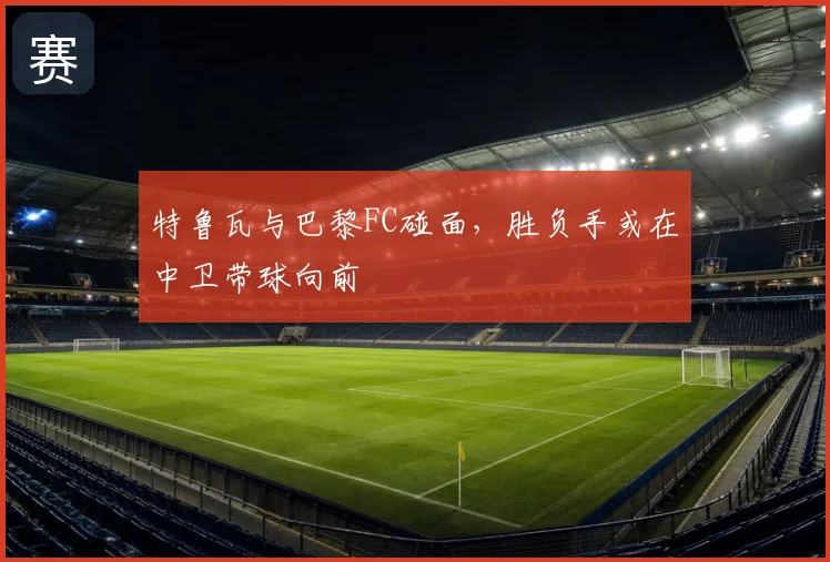 特鲁瓦与巴黎FC碰面,胜负手或在中卫带球向前