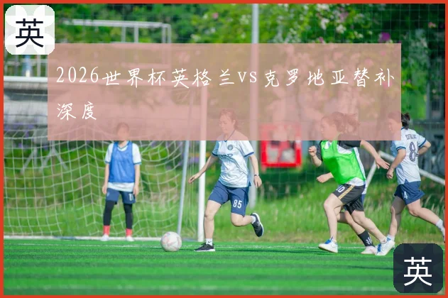 2026世界杯英格兰vs克罗地亚替补深度